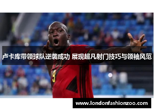卢卡库带领球队逆袭成功 展现超凡射门技巧与领袖风范